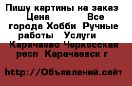 Пишу картины на заказ › Цена ­ 6 000 - Все города Хобби. Ручные работы » Услуги   . Карачаево-Черкесская респ.,Карачаевск г.
